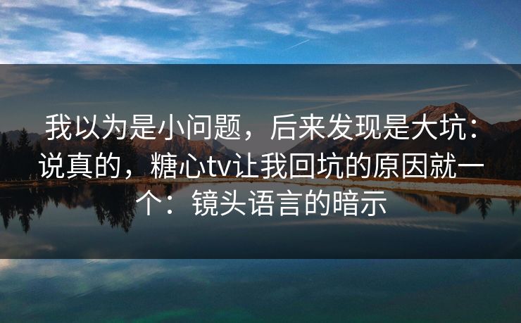 我以为是小问题，后来发现是大坑：说真的，糖心tv让我回坑的原因就一个：镜头语言的暗示
